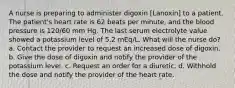 A nurse is preparing to administer digoxin [Lanoxin] to a patient. The patient's heart rate is 62 beats per minute, and the blood pressure is 120/60 mm Hg. The last serum electrolyte value showed a potassium level of 5.2 mEq/L. What will the nurse do? a. Contact the provider to request an increased dose of digoxin. b. Give the dose of digoxin and notify the provider of the potassium level. c. Request an order for a diuretic. d. Withhold the dose and notify the provider of the heart rate.