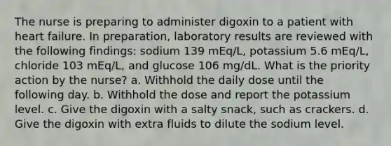 The nurse is preparing to administer digoxin to a patient with heart failure. In preparation, laboratory results are reviewed with the following findings: sodium 139 mEq/L, potassium 5.6 mEq/L, chloride 103 mEq/L, and glucose 106 mg/dL. What is the priority action by the nurse? a. Withhold the daily dose until the following day. b. Withhold the dose and report the potassium level. c. Give the digoxin with a salty snack, such as crackers. d. Give the digoxin with extra fluids to dilute the sodium level.