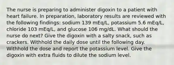 The nurse is preparing to administer digoxin to a patient with heart failure. In preparation, laboratory results are reviewed with the following findings: sodium 139 mEq/L, potassium 5.6 mEq/L, chloride 103 mEq/L, and glucose 106 mg/dL. What should the nurse do next? Give the digoxin with a salty snack, such as crackers. Withhold the daily dose until the following day. Withhold the dose and report the potassium level. Give the digoxin with extra fluids to dilute the sodium level.