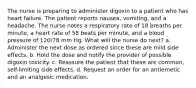 The nurse is preparing to administer digoxin to a patient who has heart failure. The patient reports nausea, vomiting, and a headache. The nurse notes a respiratory rate of 18 breaths per minute, a heart rate of 58 beats per minute, and a blood pressure of 120/78 mm Hg. What will the nurse do next? a. Administer the next dose as ordered since these are mild side effects. b. Hold the dose and notify the provider of possible digoxin toxicity. c. Reassure the patient that these are common, self-limiting side effects. d. Request an order for an antiemetic and an analgesic medication.