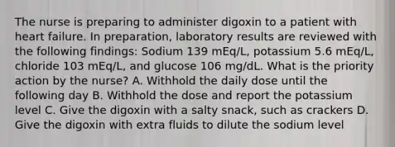 The nurse is preparing to administer digoxin to a patient with heart failure. In preparation, laboratory results are reviewed with the following findings: Sodium 139 mEq/L, potassium 5.6 mEq/L, chloride 103 mEq/L, and glucose 106 mg/dL. What is the priority action by the nurse? A. Withhold the daily dose until the following day B. Withhold the dose and report the potassium level C. Give the digoxin with a salty snack, such as crackers D. Give the digoxin with extra fluids to dilute the sodium level