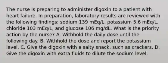 The nurse is preparing to administer digoxin to a patient with heart failure. In preparation, laboratory results are reviewed with the following findings: sodium 139 mEq/L, potassium 5.6 mEq/L, chloride 103 mEq/L, and glucose 106 mg/dL. What is the priority action by the nurse? A. Withhold the daily dose until the following day. B. Withhold the dose and report the potassium level. C. Give the digoxin with a salty snack, such as crackers. D. Give the digoxin with extra fluids to dilute the sodium level.