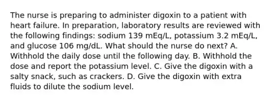 The nurse is preparing to administer digoxin to a patient with heart failure. In preparation, laboratory results are reviewed with the following findings: sodium 139 mEq/L, potassium 3.2 mEq/L, and glucose 106 mg/dL. What should the nurse do next? A. Withhold the daily dose until the following day. B. Withhold the dose and report the potassium level. C. Give the digoxin with a salty snack, such as crackers. D. Give the digoxin with extra fluids to dilute the sodium level.