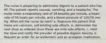 The nurse is preparing to administer digoxin to a patient who has HF. The patient reports nausea, vomiting, and a headache. The nurse notes a respiratory rate of 18 breaths per minute, a heart rate of 58 beats per minute, and a blood pressure of 120/78 mm Hg. What will the nurse do next? a. Reassure the patient that these are common, self-limiting side effects. b. Administer the next dose as ordered since these are mild side effects. c. Hold the dose and notify the provider of possible digoxin toxicity. d. Request an order for an antiemetic and an analgesic medication.