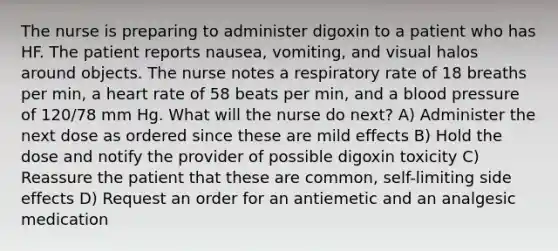 The nurse is preparing to administer digoxin to a patient who has HF. The patient reports nausea, vomiting, and visual halos around objects. The nurse notes a respiratory rate of 18 breaths per min, a heart rate of 58 beats per min, and a blood pressure of 120/78 mm Hg. What will the nurse do next? A) Administer the next dose as ordered since these are mild effects B) Hold the dose and notify the provider of possible digoxin toxicity C) Reassure the patient that these are common, self-limiting side effects D) Request an order for an antiemetic and an analgesic medication