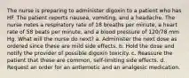 The nurse is preparing to administer digoxin to a patient who has HF. The patient reports nausea, vomiting, and a headache. The nurse notes a respiratory rate of 18 breaths per minute, a heart rate of 58 beats per minute, and a blood pressure of 120/78 mm Hg. What will the nurse do next? a. Administer the next dose as ordered since these are mild side effects. b. Hold the dose and notify the provider of possible digoxin toxicity. c. Reassure the patient that these are common, self-limiting side effects. d. Request an order for an antiemetic and an analgesic medication.