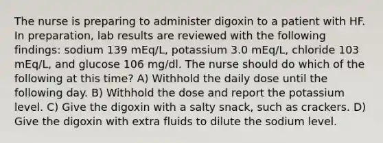 The nurse is preparing to administer digoxin to a patient with HF. In preparation, lab results are reviewed with the following findings: sodium 139 mEq/L, potassium 3.0 mEq/L, chloride 103 mEq/L, and glucose 106 mg/dl. The nurse should do which of the following at this time? A) Withhold the daily dose until the following day. B) Withhold the dose and report the potassium level. C) Give the digoxin with a salty snack, such as crackers. D) Give the digoxin with extra fluids to dilute the sodium level.