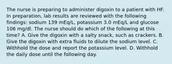 The nurse is preparing to administer digoxin to a patient with HF. In preparation, lab results are reviewed with the following findings: sodium 139 mEq/L, potassium 3.0 mEq/L and glucose 106 mg/dl. The nurse should do which of the following at this time? A. Give the digoxin with a salty snack, such as crackers. B. Give the digoxin with extra fluids to dilute the sodium level. C. Withhold the dose and report the potassium level. D. Withhold the daily dose until the following day.