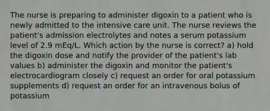 The nurse is preparing to administer digoxin to a patient who is newly admitted to the intensive care unit. The nurse reviews the patient's admission electrolytes and notes a serum potassium level of 2.9 mEq/L. Which action by the nurse is correct? a) hold the digoxin dose and notify the provider of the patient's lab values b) administer the digoxin and monitor the patient's electrocardiogram closely c) request an order for oral potassium supplements d) request an order for an intravenous bolus of potassium