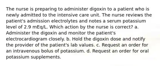 The nurse is preparing to administer digoxin to a patient who is newly admitted to the intensive care unit. The nurse reviews the patient's admission electrolytes and notes a serum potassium level of 2.9 mEq/L. Which action by the nurse is correct? a. Administer the digoxin and monitor the patient's electrocardiogram closely. b. Hold the digoxin dose and notify the provider of the patient's lab values. c. Request an order for an intravenous bolus of potassium. d. Request an order for oral potassium supplements.