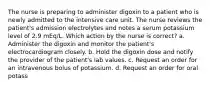 The nurse is preparing to administer digoxin to a patient who is newly admitted to the intensive care unit. The nurse reviews the patient's admission electrolytes and notes a serum potassium level of 2.9 mEq/L. Which action by the nurse is correct? a. Administer the digoxin and monitor the patient's electrocardiogram closely. b. Hold the digoxin dose and notify the provider of the patient's lab values. c. Request an order for an intravenous bolus of potassium. d. Request an order for oral potass