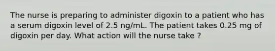 The nurse is preparing to administer digoxin to a patient who has a serum digoxin level of 2.5 ng/mL. The patient takes 0.25 mg of digoxin per day. What action will the nurse take ?