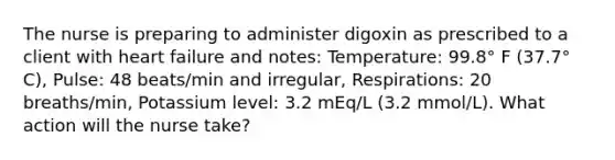 The nurse is preparing to administer digoxin as prescribed to a client with heart failure and notes: Temperature: 99.8° F (37.7° C), Pulse: 48 beats/min and irregular, Respirations: 20 breaths/min, Potassium level: 3.2 mEq/L (3.2 mmol/L). What action will the nurse take?