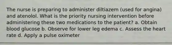 The nurse is preparing to administer diltiazem (used for angina) and atenolol. What is the priority nursing intervention before administering these two medications to the patient? a. Obtain blood glucose b. Observe for lower leg edema c. Assess the heart rate d. Apply a pulse oximeter