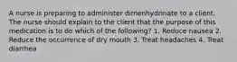 A nurse is preparing to administer dimenhydrinate to a client. The nurse should explain to the client that the purpose of this medication is to do which of the following? 1. Reduce nausea 2. Reduce the occurrence of dry mouth 3. Treat headaches 4. Treat diarrhea