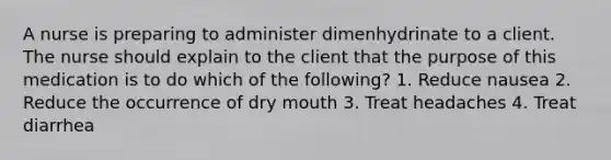 A nurse is preparing to administer dimenhydrinate to a client. The nurse should explain to the client that the purpose of this medication is to do which of the following? 1. Reduce nausea 2. Reduce the occurrence of dry mouth 3. Treat headaches 4. Treat diarrhea