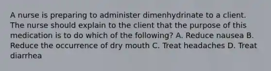 A nurse is preparing to administer dimenhydrinate to a client. The nurse should explain to the client that the purpose of this medication is to do which of the following? A. Reduce nausea B. Reduce the occurrence of dry mouth C. Treat headaches D. Treat diarrhea