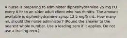 A nurse is preparing to administer diphenhydramine 25 mg PO every 6 hr to an older adult client who has rhinitis. The amount available is diphenhydramine syrup 12.5 mg/5 mL. How many mL should the nurse administer? (Round the answer to the nearest whole number. Use a leading zero if it applies. Do not use a trailing zero.)