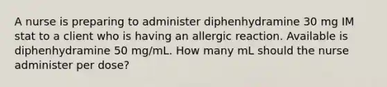 A nurse is preparing to administer diphenhydramine 30 mg IM stat to a client who is having an allergic reaction. Available is diphenhydramine 50 mg/mL. How many mL should the nurse administer per dose?