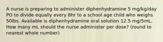 A nurse is preparing to administer diphenhydramine 5 mg/kg/day PO to divide equally every 8hr to a school age child who weighs 50lbs. Available is diphenhydramine oral solution 12.5 mg/5mL. How many mL should the nurse administer per dose? (round to nearest whole number)