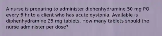 A nurse is preparing to administer diphenhydramine 50 mg PO every 6 hr to a client who has acute dystonia. Available is diphenhydramine 25 mg tablets. How many tablets should the nurse administer per dose?