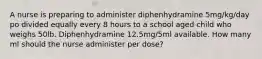 A nurse is preparing to administer diphenhydramine 5mg/kg/day po divided equally every 8 hours to a school aged child who weighs 50lb. Diphenhydramine 12.5mg/5ml available. How many ml should the nurse administer per dose?