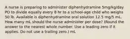 A nurse is preparing to administer diphenhydramine 5mg/kg/day PO to divide equally every 8 hr to a school-age child who weighs 50 lb. Available is diphenhydramine oral solution 12.5 mg/5 mL. How many mL should the nurse administer per dose? (Round the answer to the nearest whole number. Use a leading zero if it applies. Do not use a trailing zero.) mL