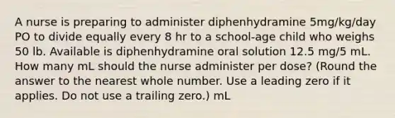 A nurse is preparing to administer diphenhydramine 5mg/kg/day PO to divide equally every 8 hr to a school-age child who weighs 50 lb. Available is diphenhydramine oral solution 12.5 mg/5 mL. How many mL should the nurse administer per dose? (Round the answer to the nearest whole number. Use a leading zero if it applies. Do not use a trailing zero.) mL