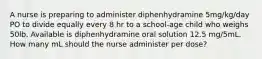 A nurse is preparing to administer diphenhydramine 5mg/kg/day PO to divide equally every 8 hr to a school-age child who weighs 50lb. Available is diphenhydramine oral solution 12.5 mg/5mL. How many mL should the nurse administer per dose?