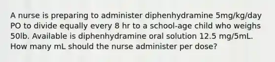 A nurse is preparing to administer diphenhydramine 5mg/kg/day PO to divide equally every 8 hr to a school-age child who weighs 50lb. Available is diphenhydramine oral solution 12.5 mg/5mL. How many mL should the nurse administer per dose?