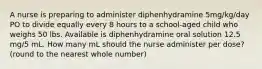 A nurse is preparing to administer diphenhydramine 5mg/kg/day PO to divide equally every 8 hours to a school-aged child who weighs 50 lbs. Available is diphenhydramine oral solution 12.5 mg/5 mL. How many mL should the nurse administer per dose? (round to the nearest whole number)