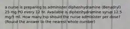 a nurse is preparing to administer diphenhydramine (Benadryl) 25 mg PO every 12 hr. Available is diphenhydramine syrup 12.5 mg/5 ml. How many tsp should the nurse administer per dose? (Round the answer to the nearest whole number)