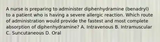 A nurse is preparing to administer diphenhydramine (benadryl) to a patient who is having a severe allergic reaction. Which route of administration would provide the fastest and most complete absorption of diphenhydramine? A. Intravenous B. Intramuscular C. Suncutaneous D. Oral