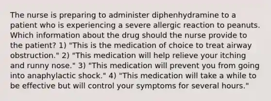 The nurse is preparing to administer diphenhydramine to a patient who is experiencing a severe allergic reaction to peanuts. Which information about the drug should the nurse provide to the patient? 1) "This is the medication of choice to treat airway obstruction." 2) "This medication will help relieve your itching and runny nose." 3) "This medication will prevent you from going into anaphylactic shock." 4) "This medication will take a while to be effective but will control your symptoms for several hours."