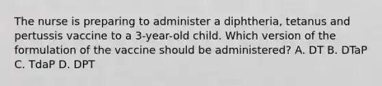 The nurse is preparing to administer a diphtheria, tetanus and pertussis vaccine to a 3-year-old child. Which version of the formulation of the vaccine should be administered? A. DT B. DTaP C. TdaP D. DPT