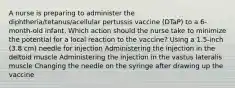 A nurse is preparing to administer the diphtheria/tetanus/acellular pertussis vaccine (DTaP) to a 6-month-old infant. Which action should the nurse take to minimize the potential for a local reaction to the vaccine? Using a 1.5-inch (3.8 cm) needle for injection Administering the injection in the deltoid muscle Administering the injection in the vastus lateralis muscle Changing the needle on the syringe after drawing up the vaccine