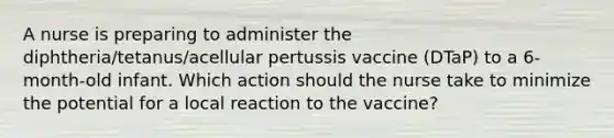 A nurse is preparing to administer the diphtheria/tetanus/acellular pertussis vaccine (DTaP) to a 6-month-old infant. Which action should the nurse take to minimize the potential for a local reaction to the vaccine?