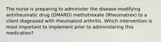 The nurse is preparing to administer the disease-modifying antirheumatic drug (DMARD) methotrexate (Rheumatrex) to a client diagnosed with rheumatoid arthritis. Which intervention is most important to implement prior to administering this medication?