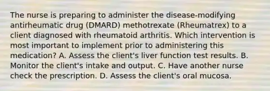 The nurse is preparing to administer the disease-modifying antirheumatic drug (DMARD) methotrexate (Rheumatrex) to a client diagnosed with rheumatoid arthritis. Which intervention is most important to implement prior to administering this medication? A. Assess the client's liver function test results. B. Monitor the client's intake and output. C. Have another nurse check the prescription. D. Assess the client's oral mucosa.