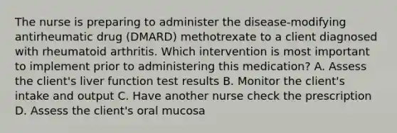 The nurse is preparing to administer the disease-modifying antirheumatic drug (DMARD) methotrexate to a client diagnosed with rheumatoid arthritis. Which intervention is most important to implement prior to administering this medication? A. Assess the client's liver function test results B. Monitor the client's intake and output C. Have another nurse check the prescription D. Assess the client's oral mucosa