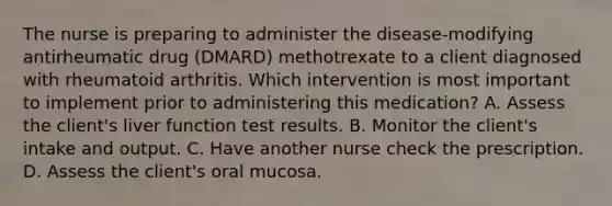 The nurse is preparing to administer the disease-modifying antirheumatic drug (DMARD) methotrexate to a client diagnosed with rheumatoid arthritis. Which intervention is most important to implement prior to administering this medication? A. Assess the client's liver function test results. B. Monitor the client's intake and output. C. Have another nurse check the prescription. D. Assess the client's oral mucosa.