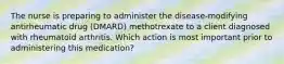 The nurse is preparing to administer the disease-modifying antirheumatic drug (DMARD) methotrexate to a client diagnosed with rheumatoid arthritis. Which action is most important prior to administering this medication?