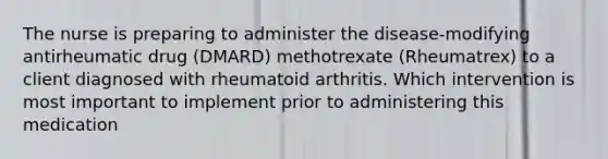 The nurse is preparing to administer the disease-modifying antirheumatic drug (DMARD) methotrexate (Rheumatrex) to a client diagnosed with rheumatoid arthritis. Which intervention is most important to implement prior to administering this medication