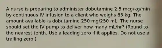 A nurse is preparing to administer dobutamine 2.5 mcg/kg/min by continuous IV infusion to a client who weighs 65 kg. The amount available is dobutamine 250 mg/250 mL. The nurse should set the IV pump to deliver how many mL/hr? (Round to the nearest tenth. Use a leading zero if it applies. Do not use a trailing zero.)