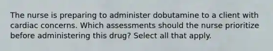 The nurse is preparing to administer dobutamine to a client with cardiac concerns. Which assessments should the nurse prioritize before administering this drug? Select all that apply.