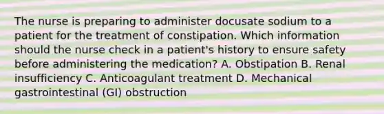 The nurse is preparing to administer docusate sodium to a patient for the treatment of constipation. Which information should the nurse check in a patient's history to ensure safety before administering the medication? A. Obstipation B. Renal insufficiency C. Anticoagulant treatment D. Mechanical gastrointestinal (GI) obstruction