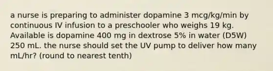 a nurse is preparing to administer dopamine 3 mcg/kg/min by continuous IV infusion to a preschooler who weighs 19 kg. Available is dopamine 400 mg in dextrose 5% in water (D5W) 250 mL. the nurse should set the UV pump to deliver how many mL/hr? (round to nearest tenth)