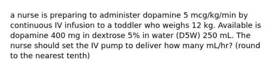 a nurse is preparing to administer dopamine 5 mcg/kg/min by continuous IV infusion to a toddler who weighs 12 kg. Available is dopamine 400 mg in dextrose 5% in water (D5W) 250 mL. The nurse should set the IV pump to deliver how many mL/hr? (round to the nearest tenth)