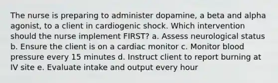 The nurse is preparing to administer dopamine, a beta and alpha agonist, to a client in cardiogenic shock. Which intervention should the nurse implement FIRST? a. Assess neurological status b. Ensure the client is on a cardiac monitor c. Monitor blood pressure every 15 minutes d. Instruct client to report burning at IV site e. Evaluate intake and output every hour