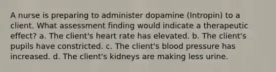 A nurse is preparing to administer dopamine (Intropin) to a client. What assessment finding would indicate a therapeutic effect? a. The client's heart rate has elevated. b. The client's pupils have constricted. c. The client's blood pressure has increased. d. The client's kidneys are making less urine.